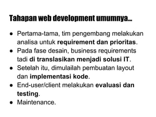 Tahapan web development umumnya...
● Pertama-tama, tim pengembang melakukan
analisa untuk requirement dan prioritas.
● Pada fase desain, business requirements
tadi di translasikan menjadi solusi IT.
● Setelah itu, dimulailah pembuatan layout
dan implementasi kode.
● End-user/client melakukan evaluasi dan
testing.
● Maintenance.
 