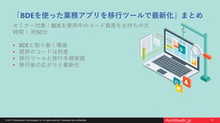 24© 2017 Embarcadero Technologies, Inc. All rights reserved. Proprietary and confidential. #embtwebi_jp
「BDEを使った業務アプリを移行ツールで最新化」まとめ
セミナー対象：BDEを使用中のコード資産をお持ちの方
時間： 約50分
• BDEと取り巻く環境
• 既存のコードは財産
• 移行ツールと移行手順実践
• 移行後の広がりと最新化
 