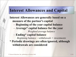 © Pearson Education, Inc. publishing as Prentice Hall 15-20
Interest Allowances and Capital
Interest Allowances are generally based on a
measure of the partner's capital
– Beginning of the year capital balance
– Average* capital balance for the year
Weighted average balance
– Ending* capital balance
Beginning balance – withdrawals + investments
* Periodic drawings are often ignored, although
withdrawals are considered
 