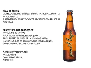PLAN DE ACCIÓN VIERNES CHELEROS (CERVEZA GRATIS) PATROCINADO POR LA MISCELANEA “X” 1 BEERGARDEN POR EVENTO CONSIDERANDO 500 PERSONAS REUNIDAS SUSTENTABILIDAD ECONÓMICA POR MEDIO DE TANDAS APORTACION POR MISCELANEA $200 PRESUPUESTO AL FINAL DE LA SEMANA $10,000 INVERTIENDOLOS EN 1000 LATAS DE CERVEZA PENSIL CONSIDERANDO 2 LATAS POR PERSONA ACTORES INVOLUCRADOS MISCELANEAS COMUNIDAD PENSIL NOSOTROS 