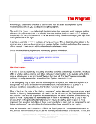 The Program
Now that you understand what has to be done and how it is to be accomplished by the
mechanical equipment, you can begin writing the program.
The text in the fixed font is basically the information that you would see if you were looking
at the monitor of the computer or a printout. In actual practice, the fonts used in PLC software
vary widely. For the purposes of this book, we want to easily differentiate the program logic from
our explanations of the logic.
A series of asterisks (*****) indicates a "rung comment." This is descriptive text added to the
program, and is seen on the programming monitor, but has no affect on the logic. For purposes
of this manual, I have placed additional explanations between rungs.
Use a title to name the program and include any general information.
| ____________________________________________________________
| | |
| | AUTOMATIC DRILL PRESS MACHINE CONTROL |
| | PRODUCTION LINE #3 |
| | REVISION 2 |
| |__________________________________________________________|
Machine Safeties
It is best to start a program by evaluating any safety switches and setting a master bit. This type
of bit is what we call an internal coil. It has no hardwired connection to the outside world. In this
case, a latch is used to set an internal “System Running” bit. The “latch” is accomplished by
putting a normally open contact around the Start System pushbutton input.
If the emergency stop is clear, and the machine guard is in place, and there is no system fault
the operator may press the start button to set the latch. If the stop button is pushed or a
previous conditions ceases to exist, the “System Running” latch will drop out.
Most of the time, the order of the bits in a rung doesn't matter. We could have rearranged any of
the bits in this rung, though we would still have to put the latch around the Start pushbutton. The
PLC wouldn't care and the output coil would still respond the same. However, to make the rung
easier to read, I try to place bits from left to right in order of importance. If the E-Stop is not
cleared, then nothing else should matter anyway. Having the safety guard in place is more
important than a system fault. Now, if those requirements have been met, we can press the start
button. And we don't care about the stop button until we have pushed the start button.
Note the instruction used for the input of PB3, the Stop System bit. It may seem backwards at
first, since a hard-wired circuit would use the normally closed contacts of the switch. In fact, the
Beginner’s Guide to PLC Programming How to Program a PLC (Programmable Logic Controller)
Copyright  2008 Modern Media
modernmediaonline.com
16
 