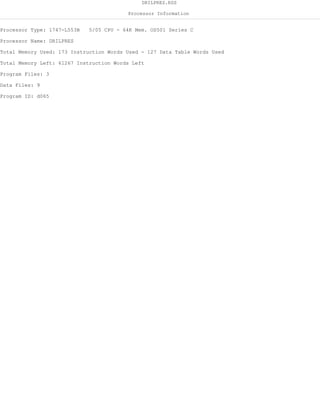 DRILPRES.RSS
Processor Information
Processor Type: 1747-L553B 5/05 CPU - 64K Mem. OS501 Series C
Processor Name: DRILPRES
Total Memory Used: 173 Instruction Words Used - 127 Data Table Words Used
Total Memory Left: 61267 Instruction Words Left
Program Files: 3
Data Files: 9
Program ID: d065
 