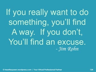 © heartiequeen.wordpress.com | Your Virtual Professional Partner
If you really want to do
something, you’ll find
A way. If you don’t,
You’ll find an excuse.
134
- Jim Rohn
 