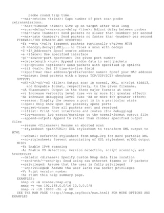 probe round trip time.
--max-retries <tries>: Caps number of port scan probe
retransmissions.
--host-timeout <time>: Give up on target after this long
--scan-delay/--max-scan-delay <time>: Adjust delay between probes
--min-rate <number>: Send packets no slower than <number> per second
--max-rate <number>: Send packets no faster than <number> per second
FIREWALL/IDS EVASION AND SPOOFING:
-f; --mtu <val>: fragment packets (optionally w/given MTU)
-D <decoy1,decoy2[,ME],...>: Cloak a scan with decoys
-S <IP_Address>: Spoof source address
-e <iface>: Use specified interface
-g/--source-port <portnum>: Use given port number
--data-length <num>: Append random data to sent packets
--ip-options <options>: Send packets with specified ip options
--ttl <val>: Set IP time-to-live field
--spoof-mac <mac address/prefix/vendor name>: Spoof your MAC address
--badsum: Send packets with a bogus TCP/UDP/SCTP checksum
OUTPUT:
-oN/-oX/-oS/-oG <file>: Output scan in normal, XML, s|<rIpt kIddi3,
and Grepable format, respectively, to the given filename.
-oA <basename>: Output in the three major formats at once
-v: Increase verbosity level (use -vv or more for greater effect)
-d: Increase debugging level (use -dd or more for greater effect)
--reason: Display the reason a port is in a particular state
--open: Only show open (or possibly open) ports
--packet-trace: Show all packets sent and received
--iflist: Print host interfaces and routes (for debugging)
--log-errors: Log errors/warnings to the normal-format output file
--append-output: Append to rather than clobber specified output
files
--resume <filename>: Resume an aborted scan
--stylesheet <path/URL>: XSL stylesheet to transform XML output to
HTML
--webxml: Reference stylesheet from Nmap.Org for more portable XML
--no-stylesheet: Prevent associating of XSL stylesheet w/XML output
MISC:
-6: Enable IPv6 scanning
-A: Enable OS detection, version detection, script scanning, and
traceroute
--datadir <dirname>: Specify custom Nmap data file location
--send-eth/--send-ip: Send using raw ethernet frames or IP packets
--privileged: Assume that the user is fully privileged
--unprivileged: Assume the user lacks raw socket privileges
-V: Print version number
-h: Print this help summary page.
EXAMPLES:
nmap -v -A scanme.nmap.org
nmap -v -sn 192.168.0.0/16 10.0.0.0/8
nmap -v -iR 10000 -Pn -p 80
SEE THE MAN PAGE (http://nmap.org/book/man.html) FOR MORE OPTIONS AND
EXAMPLES
 