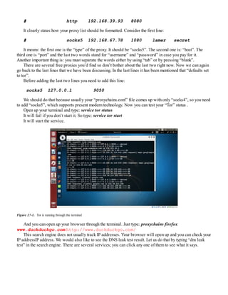 # http 192.168.39.93 8080
It clearly states how your proxy list should be formatted. Consider the first line:
# socks5 192.168.67.78 1080 lamer secret
It means: the first one is the “type” of the proxy. It should be “socks5”. The second one is: “host”. The
third one is “port” and the last two words stand for “username” and “password” in case you pay for it.
Another important thing is: you must separate the words either by using “tab” or by pressing “blank”.
There are several free proxies you’d find so don’t bother about the last two right now. Now we can again
go back to the last lines that we have been discussing. In the last lines it has been mentioned that “defaults set
to tor”.
Before adding the last two lines you need to add this line:
socks5 127.0.0.1 9050
We should do that because usually your “proxychains.conf” file comes up with only “socks4”, so you need
to add “socks5”, which supports present modern technology. Now you can test your “Tor” status .
Open up your terminal and type: service tor status
It will fail if you don’t start it. So type: service tor start
It will start the service.
Figure 27-1. Tor is running through the terminal
And you can open up your browser through the terminal. Just type: proxychains firefox
www.duckduckgo.com http://www.duckduckgo.com/
This search engine does not usually track IP addresses. Your browser will open up and you can check your
IP addressIP address. We would also like to see the DNS leak test result. Let us do that by typing “dns leak
test” in the search engine. There are several services; you can click any one of them to see what it says.
 