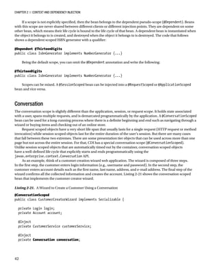 Chapter 2 ■ Context and Dependency Injection
42
If a scope is not explicitly specified, then the bean belongs to the dependent pseudo-scope (@Dependent). Beans
with this scope are never shared between different clients or different injection points. They are dependent on some
other bean, which means their life cycle is bound to the life cycle of that bean. A dependent bean is instantiated when
the object it belongs to is created, and destroyed when the object it belongs to is destroyed. The code that follows
shows a dependent scoped ISBN generator with a qualifier:
 
@Dependent @ThirteenDigits
public class IsbnGenerator implements NumberGenerator {...}
 
Being the default scope, you can omit the @Dependent annotation and write the following:
 
@ThirteenDigits
public class IsbnGenerator implements NumberGenerator {...}
 
Scopes can be mixed. A @SessionScoped bean can be injected into a @RequestScoped or @ApplicationScoped
bean and vice versa.
Conversation
The conversation scope is slightly different than the application, session, or request scope. It holds state associated
with a user, spans multiple requests, and is demarcated programmatically by the application. A @ConversationScoped
bean can be used for a long-running process where there is a definite beginning and end such as navigating through a
wizard or buying items and checking out of an online store.
Request scoped objects have a very short life span that usually lasts for a single request (HTTP request or method
invocation) while session scoped objects last for the entire duration of the user’s session. But there are many cases
that fall between these two extremes. There are some presentation tier objects that can be used across more than one
page but not across the entire session. For that, CDI has a special conversation scope (@ConversationScoped).
Unlike session scoped objects that are automatically timed out by the container, conversation scoped objects
have a well-defined life cycle that explicitly starts and ends programmatically using the
javax.enterprise.context.Conversation API.
As an example, think of a customer creation wizard web application. The wizard is composed of three steps.
In the first step, the customer enters login information (e.g., username and password). In the second step, the
customer enters account details such as the first name, last name, address, and e-mail address. The final step of the
wizard confirms all the collected information and creates the account. Listing 2-21 shows the conversation scoped
bean that implements the customer creator wizard.
Listing 2-21.  A Wizard to Create a Customer Using a Conversation
@ConversationScoped
public class CustomerCreatorWizard implements Serializable {
 
private Login login;
private Account account;
 
@Inject
private CustomerService customerService;
 
@Inject
private Conversation conversation;
 
 