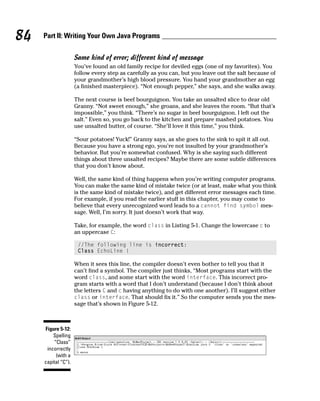 84   Part II: Writing Your Own Java Programs

                     Same kind of error; different kind of message
                     You’ve found an old family recipe for deviled eggs (one of my favorites). You
                     follow every step as carefully as you can, but you leave out the salt because of
                     your grandmother’s high blood pressure. You hand your grandmother an egg
                     (a finished masterpiece). “Not enough pepper,” she says, and she walks away.

                     The next course is beef bourguignon. You take an unsalted slice to dear old
                     Granny. “Not sweet enough,” she groans, and she leaves the room. “But that’s
                     impossible,” you think. “There’s no sugar in beef bourguignon. I left out the
                     salt.” Even so, you go back to the kitchen and prepare mashed potatoes. You
                     use unsalted butter, of course. “She’ll love it this time,” you think.

                     “Sour potatoes! Yuck!” Granny says, as she goes to the sink to spit it all out.
                     Because you have a strong ego, you’re not insulted by your grandmother’s
                     behavior. But you’re somewhat confused. Why is she saying such different
                     things about three unsalted recipes? Maybe there are some subtle differences
                     that you don’t know about.

                     Well, the same kind of thing happens when you’re writing computer programs.
                     You can make the same kind of mistake twice (or at least, make what you think
                     is the same kind of mistake twice), and get different error messages each time.
                     For example, if you read the earlier stuff in this chapter, you may come to
                     believe that every unrecognized word leads to a cannot find symbol mes-
                     sage. Well, I’m sorry. It just doesn’t work that way.

                     Take, for example, the word class in Listing 5-1. Change the lowercase c to
                     an uppercase C:

                      //The following line is incorrect:
                      Class EchoLine {

                     When it sees this line, the compiler doesn’t even bother to tell you that it
                     can’t find a symbol. The compiler just thinks, “Most programs start with the
                     word class, and some start with the word interface. This incorrect pro-
                     gram starts with a word that I don’t understand (because I don’t think about
                     the letters C and c having anything to do with one another). I’ll suggest either
                     class or interface. That should fix it.” So the computer sends you the mes-
                     sage that’s shown in Figure 5-12.



     Figure 5-12:
         Spelling
         “Class”
      incorrectly
          (with a
     capital “C”).
 