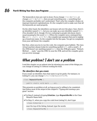 86   Part II: Writing Your Own Java Programs

               The keywords in Java are cast in stone. If you change class to Class, or
               change public to Public, then you get something new — something that
               the computer probably can’t understand. That’s why the compiler chokes on
               improper keyword capitalizations. It’s the compiler’s job to make sure that all
               the keywords are used properly.

               On the other hand, the identifiers can bounce all over the place. Sure, there’s
               an identifier named main, but you can make up a new identifier named Main.
               (You shouldn’t do it, though. It’s too confusing to people who know Java’s
               usual meaning for the word main.) When the compiler sees a mistyped line,
               like public static void Main, the compiler just assumes that you’re making
               up a brand new name. So the compiler lets the line pass. You get no complaints
               from your old friend, the compiler.

               But then, when you try to run the code, the computer goes ballistic. The Java
               virtual machine always looks for something spelled main, with a small m. If
               the JVM doesn’t see anything named main, then the JVM gets upset. “NoSuch
               Method . . . main,” says the JVM. So now the JVM, and not the compiler, gives
               you an error message.



               What problem? I don’t see a problem
               I end this chapter on an upbeat note by showing you some of the things you
               can change in Listing 5-1 without rocking the boat.

               The identifiers that you create
               If you create an identifier, then that name is up for grabs. For instance, in
               Listing 5-1, you can change EchoLine to RepeatAfterMe.

                class RepeatAfterMe {

                    public static void main ... etc.

               This presents no problem at all, as long as you’re willing to be consistent.
               Just follow most of the steps in this chapter’s “Typing and running a pro-
               gram” section.

                    In Step 9, instead of typing EchoLine, type RepeatAfterMe in the Class
                    Wizard’s Name field.
                    In Step 11, when you copy the code from Listing 5-1, don’t type
                     class EchoLine {
                    near the top of the listing. Instead, type the words
                     class RepeatAfterMe {
 