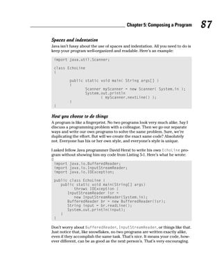 Chapter 5: Composing a Program          87
Spaces and indentation
Java isn’t fussy about the use of spaces and indentation. All you need to do is
keep your program well-organized and readable. Here’s an example:

    import java.util.Scanner;

    class EchoLine
    {

          public static void main( String args[] )
          {
                 Scanner myScanner = new Scanner( System.in );
                 System.out.println
                        ( myScanner.nextLine() );
          }
    }

How you choose to do things
A program is like a fingerprint. No two programs look very much alike. Say I
discuss a programming problem with a colleague. Then we go our separate
ways and write our own programs to solve the same problem. Sure, we’re
duplicating the effort. But will we create the exact same code? Absolutely
not. Everyone has his or her own style, and everyone’s style is unique.

I asked fellow Java programmer David Herst to write his own EchoLine pro-
gram without showing him my code from Listing 5-1. Here’s what he wrote:
0
    import java.io.BufferedReader;
    import java.io.InputStreamReader;
    import java.io.IOException;

    public class EchoLine {
       public static void main(String[] args)
             throws IOException {
          InputStreamReader isr =
             new InputStreamReader(System.in);
          BufferedReader br = new BufferedReader(isr);
          String input = br.readLine();
          System.out.println(input);
       }
    }

Don’t worry about BufferedReader, InputStreamReader, or things like that.
Just notice that, like snowflakes, no two programs are written exactly alike,
even if they accomplish the same task. That’s nice. It means your code, how-
ever different, can be as good as the next person’s. That’s very encouraging.
 