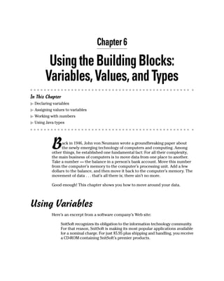 Chapter 6

         Using the Building Blocks:
        Variables, Values, and Types
In This Chapter
  Declaring variables
  Assigning values to variables
  Working with numbers
  Using Java types




           B     ack in 1946, John von Neumann wrote a groundbreaking paper about
                 the newly emerging technology of computers and computing. Among
           other things, he established one fundamental fact: For all their complexity,
           the main business of computers is to move data from one place to another.
           Take a number — the balance in a person’s bank account. Move this number
           from the computer’s memory to the computer’s processing unit. Add a few
           dollars to the balance, and then move it back to the computer’s memory. The
           movement of data . . . that’s all there is; there ain’t no more.

           Good enough! This chapter shows you how to move around your data.




Using Variables
           Here’s an excerpt from a software company’s Web site:

                SnitSoft recognizes its obligation to the information technology community.
                For that reason, SnitSoft is making its most popular applications available
                for a nominal charge. For just $5.95 plus shipping and handling, you receive
                a CD-ROM containing SnitSoft’s premier products.
 