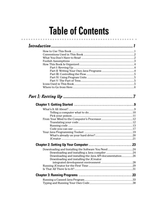 Table of Contents
Introduction..................................................................1
            How to Use This Book .....................................................................................1
            Conventions Used in This Book .....................................................................2
            What You Don’t Have to Read ........................................................................2
            Foolish Assumptions .......................................................................................3
            How This Book Is Organized...........................................................................4
                  Part I: Revving Up ...................................................................................4
                  Part II: Writing Your Own Java Programs ............................................4
                  Part III: Controlling the Flow .................................................................5
                  Part IV: Using Program Units ................................................................5
                  Part V: The Part of Tens.........................................................................5
            Icons Used in This Book..................................................................................5
            Where to Go from Here....................................................................................6


Part I: Revving Up ........................................................7
     Chapter 1: Getting Started . . . . . . . . . . . . . . . . . . . . . . . . . . . . . . . . . . . . . .9
            What’s It All About? .........................................................................................9
                 Telling a computer what to do............................................................10
                 Pick your poison...................................................................................11
            From Your Mind to the Computer’s Processor...........................................12
                 Translating your code..........................................................................12
                 Running code ........................................................................................13
                 Code you can use .................................................................................17
            Your Java Programming Toolset ..................................................................19
                 What’s already on your hard drive?...................................................20
                 JCreator .................................................................................................21

     Chapter 2: Setting Up Your Computer . . . . . . . . . . . . . . . . . . . . . . . . . . . .23
            Downloading and Installing the Software You Need ..................................24
                  Downloading and installing a Java compiler ....................................24
                  Downloading and installing the Java API documentation...............26
                  Downloading and installing the JCreator
                    integrated development environment ...........................................28
            Running JCreator for the First Time ............................................................29
            Is That All There Is to It? ...............................................................................31

     Chapter 3: Running Programs . . . . . . . . . . . . . . . . . . . . . . . . . . . . . . . . . .33
            Running a Canned Java Program..................................................................33
            Typing and Running Your Own Code...........................................................38
 