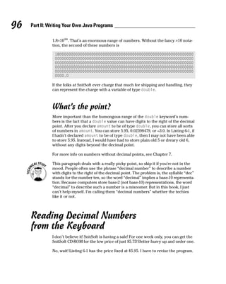 96   Part II: Writing Your Own Java Programs

               1.8×10308. That’s an enormous range of numbers. Without the fancy ×10 nota-
               tion, the second of these numbers is

                1800000000000000000000000000000000000000000000000000000000000
                0000000000000000000000000000000000000000000000000000000000000
                0000000000000000000000000000000000000000000000000000000000000
                0000000000000000000000000000000000000000000000000000000000000
                0000000000000000000000000000000000000000000000000000000000000
                0000.0

               If the folks at SnitSoft ever charge that much for shipping and handling, they
               can represent the charge with a variable of type double.



               What’s the point?
               More important than the humongous range of the double keyword’s num-
               bers is the fact that a double value can have digits to the right of the decimal
               point. After you declare amount to be of type double, you can store all sorts
               of numbers in amount. You can store 5.95, 0.02398479, or –3.0. In Listing 6-1, if
               I hadn’t declared amount to be of type double, then I may not have been able
               to store 5.95. Instead, I would have had to store plain old 5 or dreary old 6,
               without any digits beyond the decimal point.

               For more info on numbers without decimal points, see Chapter 7.

               This paragraph deals with a really picky point, so skip it if you’re not in the
               mood. People often use the phrase “decimal number” to describe a number
               with digits to the right of the decimal point. The problem is, the syllable “dec”
               stands for the number ten, so the word “decimal” implies a base-10 representa-
               tion. Because computers store base-2 (not base-10) representations, the word
               “decimal” to describe such a number is a misnomer. But in this book, I just
               can’t help myself. I’m calling them “decimal numbers” whether the techies
               like it or not.




     Reading Decimal Numbers
     from the Keyboard
               I don’t believe it! SnitSoft is having a sale! For one week only, you can get the
               SnitSoft CD-ROM for the low price of just $5.75! Better hurry up and order one.

               No, wait! Listing 6-1 has the price fixed at $5.95. I have to revise the program.
 
