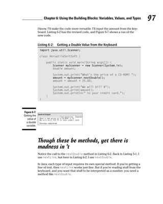 Chapter 6: Using the Building Blocks: Variables, Values, and Types             97
              I know. I’ll make the code more versatile. I’ll input the amount from the key-
              board. Listing 6-2 has the revised code, and Figure 6-7 shows a run of the
              new code.


              Listing 6-2:   Getting a Double Value from the Keyboard
               import java.util.Scanner;

               class VersatileSnitSoft {

                    public static void main(String args[]) {
                        Scanner myScanner = new Scanner(System.in);
                        double amount;

                         System.out.print(“What’s the price of a CD-ROM? “);
                         amount = myScanner.nextDouble();
                         amount = amount + 25.00;

                         System.out.print(“We will bill $”);
                         System.out.print(amount);
                         System.out.println(“ to your credit card.”);
                    }
               }



Figure 6-7:
Getting the
   value of
  a double
  variable.




              Though these be methods, yet there is
              madness in ’t
              Notice the call to the nextDouble method in Listing 6-2. Back in Listing 5-1, I
              use nextLine, but here in Listing 6-2, I use nextDouble.

              In Java, each type of input requires its own special method. If you’re getting a
              line of text, then nextLine works just fine. But if you’re reading stuff from the
              keyboard, and you want that stuff to be interpreted as a number, you need a
              method like nextDouble.
 