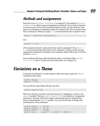 Chapter 6: Using the Building Blocks: Variables, Values, and Types          99
     Methods and assignments
     Note how I use myScanner.nextDouble in Listing 6-2. The method myScanner.
     nextDouble is called as part of assignment statement. If you look in Chapter
     5 at the section on how the EchoLine program works, you see that the com-
     puter can substitute something in place of a method call. The computer does
     this in Listing 6-2. When you type 5.75 on the keyboard, the computer turns

      amount = myScanner.nextDouble();

     into

      amount = 5.75;

     (The computer doesn’t really rewrite the code in Listing 6-2. This amount =
     5.75 line just illustrates the effect of the computer’s action.) In the second
     assignment statement in Listing 6-2, the computer adds 25.00 to the 5.75 that’s
     stored in amount.

     Some method calls have this substitution effect, and others (like System.
     out.println) don’t. To find out more about this, see Chapter 19.




Variations on a Theme
     Look back at Listing 6-1. In that listing, it takes two lines to give the amount
     variable its first value:

      double amount;
      amount = 5.95;

     You can do the same thing with just one line:

      double amount=5.95;

     When you do this, you don’t say that that you’re “assigning” a value to the
     amount variable. The line double amount=5.95 isn’t called an “assignment
     statement.” Instead, this line is called a declaration with an initialization.
     You’re initializing the amount variable. You can do all sorts of things with
     initializations, even arithmetic.

      double    gasBill    = 174.59;
      double    elecBill   = 84.21;
      double    H2OBill    = 22.88;
      double    total      = gasBill + elecBill + H2OBill;
 