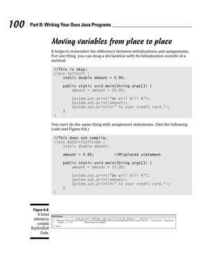 100   Part II: Writing Your Own Java Programs


                     Moving variables from place to place
                     It helps to remember the difference between initializations and assignments.
                     For one thing, you can drag a declaration with its initialization outside of a
                     method.

                      //This is okay:
                      class SnitSoft {
                          static double amount = 5.95;

                           public static void main(String args[]) {
                               amount = amount + 25.00;

                                System.out.print(“We will bill $”);
                                System.out.print(amount);
                                System.out.println(“ to your credit card.”);
                           }
                      }

                     You can’t do the same thing with assignment statements. (See the following
                     code and Figure 6-8.)

                      //This does not compile:
                      class BadSnitSoftCode {
                          static double amount;

                           amount = 5.95;               //Misplaced statement

                           public static void main(String args[]) {
                               amount = amount + 25.00;

                                System.out.print(“We will bill $”);
                                System.out.print(amount);
                                System.out.println(“ to your credit card.”);
                           }
                      }



       Figure 6-8:
          A failed
       attempt to
          compile
      BadSnitSoft
            Code.
 