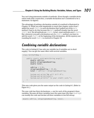 Chapter 6: Using the Building Blocks: Variables, Values, and Types          101
You can’t drag statements outside of methods. (Even though a variable decla-
ration ends with a semicolon, a variable declaration isn’t considered to be a
statement. Go figure!)

The advantage of putting a declaration outside of a method is illustrated in
Chapter 19. While you wait impatiently to reach that chapter, notice how I
added the word static to each declaration that I pulled out of the main
method. I had to do this because the main method’s header has the word
static in it. Not all methods are static. In fact, most methods aren’t static.
But, whenever you pull a declaration out of a static method, you have to
add the word static at the beginning of the declaration. All the mystery sur-
rounding the word static is resolved in Chapter 18.



Combining variable declarations
The code in Listing 6-1 has only one variable (as if variables are in short
supply). You can get the same effect with several variables.

 class SnitSoftNew {

      public static void main(String args[]) {
          double cdPrice;
          double shippingAndHandling;
          double total;

           cdPrice = 5.95;
           shippingAndHandling = 25.00;
           total = cdPrice + shippingAndHandling;

           System.out.print(“We will bill $”);
           System.out.print(total);
           System.out.println(“ to your credit card.”);
      }
 }

This new code gives you the same output as the code in Listing 6-1. (Refer to
Figure 6-1.)

The new code has three declarations — one for each of the program’s three
variables. Because all three variables have the same type (the type double), I
can modify the code and declare all three variables in one fell swoop:

 double cdPrice, shippingAndHandling, total;
 