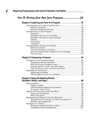 x   Beginning Programming with Java For Dummies, 2nd Edition


        Part II: Writing Your Own Java Programs ......................45
             Chapter 4: Exploring the Parts of a Program . . . . . . . . . . . . . . . . . . . . .47
                    Checking Out Java Code for the First Time ................................................47
                         Behold! A program!...............................................................................48
                         What the program’s lines say .............................................................49
                    The Elements in a Java Program ..................................................................49
                         Keywords...............................................................................................50
                         Identifiers that you or I can define.....................................................52
                         Identifiers with agreed upon meanings .............................................52
                         Literals ...................................................................................................53
                         Punctuation...........................................................................................54
                         Comments .............................................................................................56
                    Understanding a Simple Java Program........................................................57
                         What is a method?................................................................................57
                         The main method in a program ..........................................................60
                         How you finally tell the computer to do something ........................61
                         The Java class .......................................................................................63

             Chapter 5: Composing a Program . . . . . . . . . . . . . . . . . . . . . . . . . . . . . . .65
                    A Program to Echo Keyboard Input.............................................................66
                         Typing and running a program ...........................................................68
                         How the EchoLine program works.....................................................70
                         Getting numbers, words, and other things .......................................72
                         Type two lines of code, and don’t look back ....................................74
                    Expecting the Unexpected ............................................................................74
                         Diagnosing a problem ..........................................................................76
                         What problem? I don’t see a problem................................................86

             Chapter 6: Using the Building Blocks:
             Variables, Values, and Types . . . . . . . . . . . . . . . . . . . . . . . . . . . . . . . . . . .89
                    Using Variables ...............................................................................................89
                          Using a variable ....................................................................................90
                          Understanding assignment statements .............................................92
                          To wrap or not to wrap? ......................................................................93
                    What Do All Those Zeros and Ones Mean?.................................................94
                          Types and declarations .......................................................................95
                          What’s the point?..................................................................................96
                    Reading Decimal Numbers from the Keyboard..........................................96
                          Though these be methods, yet there is madness in ’t.....................97
                          Methods and assignments ..................................................................99
                    Variations on a Theme...................................................................................99
                          Moving variables from place to place..............................................100
                          Combining variable declarations .....................................................101
 