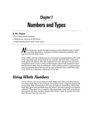 Chapter 7

                   Numbers and Types
In This Chapter
  Processing whole numbers
  Making new values from old values
  Understanding Java’s more exotic types




           N     ot so long ago, people thought computers did nothing but big, number-
                 crunching calculations. Computers solved arithmetic problems, and
           that was the end of the story.

           In the 1980s, with the widespread use of word-processing programs, the myth
           of the big metal math brain went by the wayside. But even then, computers
           made great calculators. After all, computers are very fast and very accurate.
           Computers never need to count on their fingers. Best of all, computers don’t
           feel burdened when they do arithmetic. I hate ending a meal in a good restau-
           rant by worrying about the tax and tip, but computers don’t mind that stuff
           at all. (Even so, computers seldom go out to eat.)




Using Whole Numbers
           Let me tell you, it’s no fun being an adult. Right now I have four little kids in
           my living room. They’re all staring at me because I have a bag full of gumballs
           in my hand. With 30 gumballs in the bag, the kids are all thinking “Who’s the
           best? Who gets more gumballs than the others? And who’s going to be treated
           unfairly?” They insist on a complete, official gumball count, with each kid get-
           ting exactly the same number of tasty little treats. I must be careful. If I’m not,
           then I’ll never hear the end of it.
 
