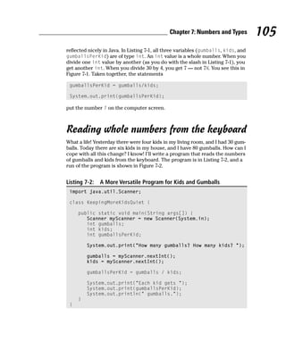 Chapter 7: Numbers and Types          105
reflected nicely in Java. In Listing 7-1, all three variables (gumballs, kids, and
gumballsPerKid) are of type int. An int value is a whole number. When you
divide one int value by another (as you do with the slash in Listing 7-1), you
get another int. When you divide 30 by 4, you get 7 — not 71⁄2. You see this in
Figure 7-1. Taken together, the statements

 gumballsPerKid = gumballs/kids;

 System.out.print(gumballsPerKid);

put the number 7 on the computer screen.



Reading whole numbers from the keyboard
What a life! Yesterday there were four kids in my living room, and I had 30 gum-
balls. Today there are six kids in my house, and I have 80 gumballs. How can I
cope with all this change? I know! I’ll write a program that reads the numbers
of gumballs and kids from the keyboard. The program is in Listing 7-2, and a
run of the program is shown in Figure 7-2.


Listing 7-2:   A More Versatile Program for Kids and Gumballs
 import java.util.Scanner;

 class KeepingMoreKidsQuiet {

     public static void main(String args[]) {
        Scanner myScanner = new Scanner(System.in);
        int gumballs;
        int kids;
        int gumballsPerKid;

         System.out.print(“How many gumballs? How many kids? “);

         gumballs = myScanner.nextInt();
         kids = myScanner.nextInt();

         gumballsPerKid = gumballs / kids;

         System.out.print(“Each kid gets “);
         System.out.print(gumballsPerKid);
         System.out.println(“ gumballs.”);
     }
 }
 