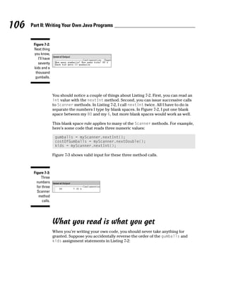106   Part II: Writing Your Own Java Programs


       Figure 7-2:
       Next thing
       you know,
          I’ll have
          seventy
       kids and a
        thousand
        gumballs.



                      You should notice a couple of things about Listing 7-2. First, you can read an
                      int value with the nextInt method. Second, you can issue successive calls
                      to Scanner methods. In Listing 7-2, I call nextInt twice. All I have to do is
                      separate the numbers I type by blank spaces. In Figure 7-2, I put one blank
                      space between my 80 and my 6, but more blank spaces would work as well.

                      This blank space rule applies to many of the Scanner methods. For example,
                      here’s some code that reads three numeric values:

                       gumballs = myScanner.nextInt();
                       costOfGumballs = myScanner.nextDouble();
                       kids = myScanner.nextInt();

                      Figure 7-3 shows valid input for these three method calls.



       Figure 7-3:
            Three
         numbers
         for three
         Scanner
          method
             calls.




                      What you read is what you get
                      When you’re writing your own code, you should never take anything for
                      granted. Suppose you accidentally reverse the order of the gumballs and
                      kids assignment statements in Listing 7-2:
 