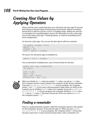 108   Part II: Writing Your Own Java Programs


      Creating New Values by
      Applying Operators
                What could be more comforting than your old friend, the plus sign? It was the
                first thing you learned about in elementary school math. Almost everybody
                knows how to add two and two. In fact, in English usage, adding two and two
                is a metaphor for something that’s easy to do. Whenever you see a plus sign,
                one of your brain cells says, “Thank goodness, it could be something much
                more complicated.”

                So Java has a plus sign. You can use the plus sign to add two numbers:

                 int apples, oranges, fruit;
                 apples = 5;
                 oranges = 16;
                 fruit = apples + oranges;

                Of course, the old minus sign is available too:

                 apples = fruit - oranges;

                Use an asterisk for multiplication, and a forward slash for division:

                 double rate, pay, withholding;
                 int hours;

                 rate = 6.25;
                 hours = 35;
                 pay = rate * hours;
                 withholding = pay / 3.0;

                When you divide an int value by another int value, you get an int value.
                The computer doesn’t round. Instead, the computer chops off any remainder.
                If you put System.out.println(11 / 4) in your program, the computer
                prints 2, not 2.75. If you need a decimal answer, make either (or both) of the
                numbers you’re dividing double values. For example, if you put System.out.
                println(11.0 / 4) in your program, the computer divides a double value,
                11.0, by an int value, 4. Because at least one of the two values is double,
                the computer prints 2.75.



                Finding a remainder
                There’s a useful arithmetic operator called the remainder operator. The symbol
                for the remainder operator is the percent sign (%). When you put System.
                out.println(11 % 4) in your program, the computer prints 3. It does this
                because 4 goes into 11 who-cares-how-many times, with a remainder of 3.
 