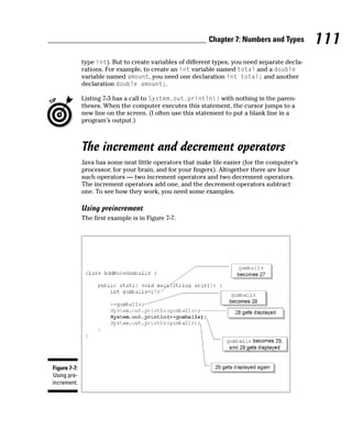 Chapter 7: Numbers and Types         111
              type int). But to create variables of different types, you need separate decla-
              rations. For example, to create an int variable named total and a double
              variable named amount, you need one declaration int total; and another
              declaration double amount;.

              Listing 7-3 has a call to System.out.println() with nothing in the paren-
              theses. When the computer executes this statement, the cursor jumps to a
              new line on the screen. (I often use this statement to put a blank line in a
              program’s output.)



              The increment and decrement operators
              Java has some neat little operators that make life easier (for the computer’s
              processor, for your brain, and for your fingers). Altogether there are four
              such operators — two increment operators and two decrement operators.
              The increment operators add one, and the decrement operators subtract
              one. To see how they work, you need some examples.

              Using preincrement
              The first example is in Figure 7-7.




Figure 7-7:
 Using pre-
increment.
 