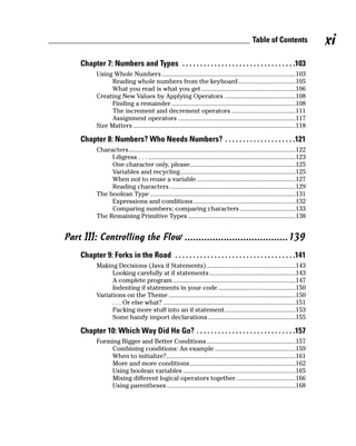 Table of Contents                xi
    Chapter 7: Numbers and Types . . . . . . . . . . . . . . . . . . . . . . . . . . . . . . . .103
           Using Whole Numbers .................................................................................103
                 Reading whole numbers from the keyboard...................................105
                 What you read is what you get .........................................................106
           Creating New Values by Applying Operators ...........................................108
                 Finding a remainder ...........................................................................108
                 The increment and decrement operators .......................................111
                 Assignment operators .......................................................................117
           Size Matters ..................................................................................................118

    Chapter 8: Numbers? Who Needs Numbers? . . . . . . . . . . . . . . . . . . . .121
           Characters.....................................................................................................122
                I digress . . . .........................................................................................123
                One character only, please................................................................125
                Variables and recycling......................................................................125
                When not to reuse a variable............................................................127
                Reading characters ............................................................................129
           The boolean Type ........................................................................................131
                Expressions and conditions..............................................................132
                Comparing numbers; comparing characters..................................133
           The Remaining Primitive Types .................................................................138


Part III: Controlling the Flow .....................................139
    Chapter 9: Forks in the Road . . . . . . . . . . . . . . . . . . . . . . . . . . . . . . . . . .141
           Making Decisions (Java if Statements)......................................................143
                 Looking carefully at if statements ....................................................143
                 A complete program ..........................................................................147
                 Indenting if statements in your code ...............................................150
           Variations on the Theme .............................................................................150
                 . . . Or else what? ................................................................................151
                 Packing more stuff into an if statement...........................................153
                 Some handy import declarations .....................................................155

    Chapter 10: Which Way Did He Go? . . . . . . . . . . . . . . . . . . . . . . . . . . . .157
           Forming Bigger and Better Conditions......................................................157
                Combining conditions: An example .................................................159
                When to initialize? ..............................................................................161
                More and more conditions ................................................................162
                Using boolean variables ....................................................................165
                Mixing different logical operators together ....................................166
                Using parentheses ..............................................................................168
 