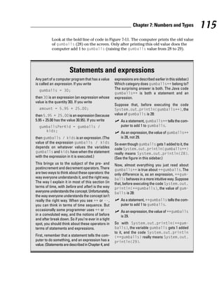 Chapter 7: Numbers and Types              115
           Look at the bold line of code in Figure 7-11. The computer prints the old value
           of gumballs (28) on the screen. Only after printing this old value does the
           computer add 1 to gumballs (raising the gumballs value from 28 to 29).




                       Statements and expressions
Any part of a computer program that has a value      expressions are described earlier in this sidebar.)
is called an expression. If you write                Which category does gumballs++ belong to?
  gumballs = 30;                                     The surprising answer is both. The Java code
                                                     gumballs++ is both a statement and an
then 30 is an expression (an expression whose        expression.
value is the quantity 30). If you write
                                                     Suppose that, before executing the code
  amount = 5.95 + 25.00;                             System.out.println(gumballs++), the
then 5.95 + 25.00 is an expression (because          value of gumballs is 28:
5.95 + 25.00 has the value 30.95). If you write          As a statement, gumballs++ tells the com-
  gumballsPerKid = gumballs /                            puter to add 1 to gumballs.
     kids;                                               As an expression, the value of gumballs++
then gumballs / kids is an expression. (The              is 28, not 29.
value of the expression gumballs / kids              So even though gumballs gets 1 added to it, the
depends on whatever values the variables             code System.out.println(gumballs++)
gumballs and kids have when the statement            really means System.out.println(28).
with the expression in it is executed.)              (See the figure in this sidebar.)
This brings us to the subject of the pre- and        Now, almost everything you just read about
postincrement and decrement operators. There         gumballs++ is true about ++gumballs. The
are two ways to think about these operators: the     only difference is, as an expression, ++gum-
way everyone understands it, and the right way.      balls behaves in a more intuitive way. Suppose
The way I explain it in most of this section (in     that, before executing the code System.out.
terms of time, with before and after) is the way     println(++gumballs), the value of gum-
everyone understands the concept. Unfortunately,     balls is 28:
the way everyone understands the concept isn’t
really the right way. When you see ++ or --,             As a statement, ++gumballs tells the com-
you can think in terms of time sequence. But             puter to add 1 to gumballs.
occasionally some programmer uses ++ or --               As an expression, the value of ++gumballs
in a convoluted way, and the notions of before           is 29.
and after break down. So if you’re ever in a tight
spot, you should think about these operators in      So with System.out.println(++gum-
terms of statements and expressions.                 balls), the variable gumballs gets 1 added
                                                     to it, and the code System.out.println
First, remember that a statement tells the com-      (++gumballs) really means System.out.
puter to do something, and an expression has a       println(29).
value. (Statements are described in Chapter 4, and
 