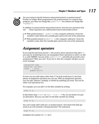 Chapter 7: Numbers and Types          117
Are you trying to decide between using preincrement or postincrement?
Ponder no longer. Most programmers use postincrement. In a typical Java
program, you often see things like gumballs++. You seldom see things like
++gumballs.

In addition to preincrement and postincrement, Java has two operators that
use --. These operators are called predecrement and postdecrement:

    With predecrement (--gumballs), the computer subtracts 1 from the
    variable’s value before the variable gets used in the rest of the statement.
    With postdecrement (gumballs--), the computer subtracts 1 from the
    variable’s value after the variable gets used in the rest of the statement.



Assignment operators
If you read the previous section — the section about operators that add 1 —
you may be wondering if you can manipulate these operators to add 2, or add
5, or add 1000000. Can you write gumballs++++, and still call yourself a Java
programmer? Well, you can’t. If you try it, then the compiler will give you an
error message:

 unexpected type
 required: variable
 found   : value
       gumballs++++;
               ^

So how can you add values other than 1? As luck would have it, Java has
plenty of assignment operators you can use. With an assignment operator,
you can add, subtract, multiply, or divide by anything you want. You can do
other cool operations too.

For example, you can add 1 to the kids variable by writing

 kids += 1;

Is this better than kids++ or kids = kids + 1? No, it’s not better. It’s just
an alternative. But you can add 5 to the kids variable by writing

 kids += 5;

You can’t easily add 5 with pre- or postincrement. And what if the kids get
stuck in an evil scientist’s cloning machine? The statement

 kids *= 2;

multiplies the number of kids by 2.
 