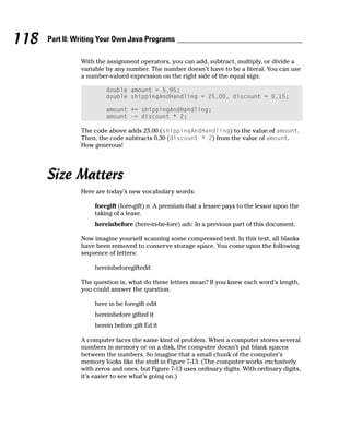 118   Part II: Writing Your Own Java Programs

                With the assignment operators, you can add, subtract, multiply, or divide a
                variable by any number. The number doesn’t have to be a literal. You can use
                a number-valued expression on the right side of the equal sign:

                         double amount = 5.95;
                         double shippingAndHandling = 25.00, discount = 0.15;

                         amount += shippingAndHandling;
                         amount -= discount * 2;

                The code above adds 25.00 (shippingAndHandling) to the value of amount.
                Then, the code subtracts 0.30 (discount * 2) from the value of amount.
                How generous!




      Size Matters
                Here are today’s new vocabulary words:

                     foregift (fore-gift) n. A premium that a lessee pays to the lessor upon the
                     taking of a lease.
                     hereinbefore (here-in-be-fore) adv. In a previous part of this document.

                Now imagine yourself scanning some compressed text. In this text, all blanks
                have been removed to conserve storage space. You come upon the following
                sequence of letters:

                     hereinbeforegiftedit

                The question is, what do these letters mean? If you knew each word’s length,
                you could answer the question.

                     here in be foregift edit
                     hereinbefore gifted it
                     herein before gift Ed it

                A computer faces the same kind of problem. When a computer stores several
                numbers in memory or on a disk, the computer doesn’t put blank spaces
                between the numbers. So imagine that a small chunk of the computer’s
                memory looks like the stuff in Figure 7-13. (The computer works exclusively
                with zeros and ones, but Figure 7-13 uses ordinary digits. With ordinary digits,
                it’s easier to see what’s going on.)
 