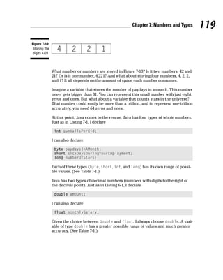 Chapter 7: Numbers and Types         119
Figure 7-13:
 Storing the
 digits 4221.



                What number or numbers are stored in Figure 7-13? Is it two numbers, 42 and
                21? Or is it one number, 4,221? And what about storing four numbers, 4, 2, 2,
                and 1? It all depends on the amount of space each number consumes.

                Imagine a variable that stores the number of paydays in a month. This number
                never gets bigger than 31. You can represent this small number with just eight
                zeros and ones. But what about a variable that counts stars in the universe?
                That number could easily be more than a trillion, and to represent one trillion
                accurately, you need 64 zeros and ones.

                At this point, Java comes to the rescue. Java has four types of whole numbers.
                Just as in Listing 7-1, I declare

                 int gumballsPerKid;

                I can also declare

                 byte paydaysInAMonth;
                 short sickDaysDuringYourEmployment;
                 long numberOfStars;

                Each of these types (byte, short, int, and long) has its own range of possi-
                ble values. (See Table 7-1.)

                Java has two types of decimal numbers (numbers with digits to the right of
                the decimal point). Just as in Listing 6-1, I declare

                 double amount;

                I can also declare

                 float monthlySalary;

                Given the choice between double and float, I always choose double. A vari-
                able of type double has a greater possible range of values and much greater
                accuracy. (See Table 7-1.)
 