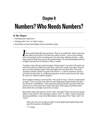Chapter 8

 Numbers? Who Needs Numbers?
In This Chapter
  Working with characters
  Dealing with “true” or “false” values
  Rounding out your knowledge of Java’s primitive types




           I    don’t particularly like fax machines. They’re so inefficient. Send a short fax
               and what do you have? You have two slices of tree — one at the sending
           end, and another at the receiving end. You also have millions of dots — dots
           that scan tiny little lines across the printed page. The dots distinguish patches
           of light from patches of darkness. What a waste!

           Compare a fax with an e-mail message. Using e-mail, I can send a 25-word con-
           test entry with just 2500 zeros and ones, and I don’t waste any paper. Best of
           all, an e-mail message doesn’t describe light dots and dark dots. An e-mail
           message contains codes for each of the letters — a short sequence of zeros
           and ones for the letter A, a different sequence of zeros and ones for the letter
           B, and so on. What could be simpler?

           Now imagine sending a one-word fax. The word is “true,” which is understood
           to mean, “true, I accept your offer to write Beginning Programming with Java
           For Dummies, 2nd Edition.” A fax with this message sends a picture of the four
           letters t-r-u-e, with fuzzy lines where dirt gets on the paper and little white
           dots where the cartridge runs short on toner.

           But really, what’s the essence of the “true” message? There are just two possi-
           bilities, aren’t there? The message could be “true” or “false,” and to represent
           those possibilities, I need very little fanfare. How about 0 for “false” and 1 for
           “true?”

                 They ask, “Do you accept our offer to write Beginning Programming with
                 Java For Dummies, 2nd Edition?”
                 “1,” I reply.
 