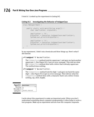 124   Part II: Writing Your Own Java Programs

                       I tried it. I cooked up the experiment in Listing 8-2.


                       Listing 8-2:   Investigating the Behavior of toUpperCase
                        class MyExperiment {

                             public static void main(String args[]) {
                                 char smallLetter, bigLetter;

                                   smallLetter = ‘R’;
                                   bigLetter = Character.toUpperCase(smallLetter);
                                   System.out.println(bigLetter);

                                   smallLetter = ‘3’;
                                   bigLetter = Character.toUpperCase(smallLetter);
                                   System.out.println(bigLetter);
                             }
                        }

                       In my experiment, I didn’t mix chemicals and blow things up. Here’s what I
                       did instead:

                            I assigned ‘R’ to smallLetter.
                            The toUpperCase method took the uppercase R and gave me back another
                            uppercase R. (See Figure 8-3.) I got no error message. This told me what
                            the toUpperCase method does with a letter that’s already uppercase.
                            The method does nothing.
                            I assigned ‘3’ to smallLetter.
                            The toUpperCase method took the digit 3 and gave me back the same
                            digit 3. (See Figure 8-3.) I got no error message. This told me what the
                            toUpperCase method does with a character that’s not a letter. It does
                            nothing, zip, zilch, bupkis.



        Figure 8-3:
           Running
       the code in
        Listing 8-2.



                       I write about this experiment to make an important point. When you don’t
                       understand something about computer programming, it often helps to write a
                       test program. Make up an experiment and see how the computer responds.
 