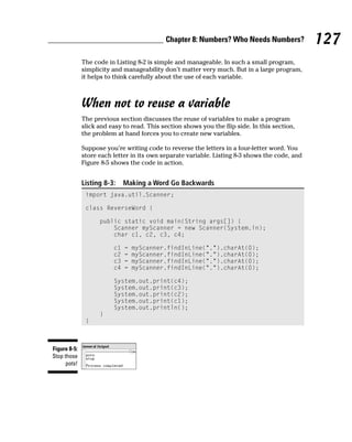 Chapter 8: Numbers? Who Needs Numbers?              127
              The code in Listing 8-2 is simple and manageable. In such a small program,
              simplicity and manageability don’t matter very much. But in a large program,
              it helps to think carefully about the use of each variable.



              When not to reuse a variable
              The previous section discusses the reuse of variables to make a program
              slick and easy to read. This section shows you the flip side. In this section,
              the problem at hand forces you to create new variables.

              Suppose you’re writing code to reverse the letters in a four-letter word. You
              store each letter in its own separate variable. Listing 8-3 shows the code, and
              Figure 8-5 shows the code in action.


              Listing 8-3:    Making a Word Go Backwards
               import java.util.Scanner;

               class ReverseWord {

                    public static void main(String args[]) {
                        Scanner myScanner = new Scanner(System.in);
                        char c1, c2, c3, c4;

                         c1   =   myScanner.findInLine(“.”).charAt(0);
                         c2   =   myScanner.findInLine(“.”).charAt(0);
                         c3   =   myScanner.findInLine(“.”).charAt(0);
                         c4   =   myScanner.findInLine(“.”).charAt(0);

                         System.out.print(c4);
                         System.out.print(c3);
                         System.out.print(c2);
                         System.out.print(c1);
                         System.out.println();
                    }
               }



Figure 8-5:
Stop those
      pots!
 