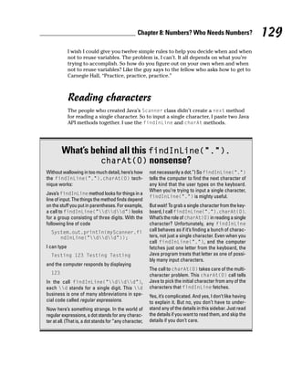 Chapter 8: Numbers? Who Needs Numbers?                      129
             I wish I could give you twelve simple rules to help you decide when and when
             not to reuse variables. The problem is, I can’t. It all depends on what you’re
             trying to accomplish. So how do you figure out on your own when and when
             not to reuse variables? Like the guy says to the fellow who asks how to get to
             Carnegie Hall, “Practice, practice, practice.”



             Reading characters
             The people who created Java’s Scanner class didn’t create a next method
             for reading a single character. So to input a single character, I paste two Java
             API methods together. I use the findInLine and charAt methods.




        What’s behind all this findInLine(“.”).
                 charAt(0) nonsense?
Without wallowing in too much detail, here’s how         not necessarily a dot.”) So findInLine(“.”)
the findInLine(“.”).charAt(0) tech-                      tells the computer to find the next character of
nique works:                                             any kind that the user types on the keyboard.
                                                         When you’re trying to input a single character,
Java’s findInLine method looks for things in a
                                                         findInLine(“.”) is mighty useful.
line of input. The things the method finds depend
on the stuff you put in parentheses. For example,        But wait! To grab a single character from the key-
a call to findInLine(“ddd”) looks                  board, I call findInLine(“.”).charAt(0).
for a group consisting of three digits. With the         What’s the role of charAt(0) in reading a single
following line of code                                   character? Unfortunately, any findInLine
  System.out.println(myScanner.fi                        call behaves as if it’s finding a bunch of charac-
     ndInLine(“ddd”));                             ters, not just a single character. Even when you
                                                         call findInLine(“.”), and the computer
I can type                                               fetches just one letter from the keyboard, the
  Testing 123 Testing Testing                            Java program treats that letter as one of possi-
                                                         bly many input characters.
and the computer responds by displaying
                                                         The call to charAt(0) takes care of the multi-
  123                                                    character problem. This charAt(0) call tells
In the call findInLine(“ddd”),                     Java to pick the initial character from any of the
each d stands for a single digit. This d             characters that findInLine fetches.
business is one of many abbreviations in spe-            Yes, it’s complicated. And yes, I don’t like having
cial code called regular expressions.                    to explain it. But no, you don’t have to under-
Now here’s something strange. In the world of            stand any of the details in this sidebar. Just read
regular expressions, a dot stands for any charac-        the details if you want to read them, and skip the
ter at all. (That is, a dot stands for “any character,   details if you don’t care.
 
