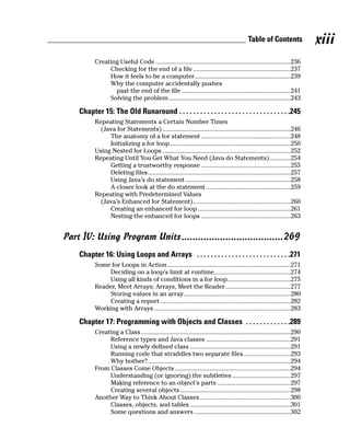 Table of Contents               xiii
          Creating Useful Code ...................................................................................236
               Checking for the end of a file ............................................................237
               How it feels to be a computer...........................................................239
               Why the computer accidentally pushes
                 past the end of the file ...................................................................241
               Solving the problem ...........................................................................243

    Chapter 15: The Old Runaround . . . . . . . . . . . . . . . . . . . . . . . . . . . . . . . .245
          Repeating Statements a Certain Number Times
            (Java for Statements) ...............................................................................246
               The anatomy of a for statement .......................................................248
               Initializing a for loop ..........................................................................250
          Using Nested for Loops ...............................................................................252
          Repeating Until You Get What You Need (Java do Statements).............254
               Getting a trustworthy response .......................................................255
               Deleting files........................................................................................257
               Using Java’s do statement .................................................................258
               A closer look at the do statement ....................................................259
          Repeating with Predetermined Values
            (Java’s Enhanced for Statement)............................................................260
               Creating an enhanced for loop .........................................................261
               Nesting the enhanced for loops .......................................................263


Part IV: Using Program Units.....................................269
    Chapter 16: Using Loops and Arrays . . . . . . . . . . . . . . . . . . . . . . . . . . .271
          Some for Loops in Action............................................................................271
               Deciding on a loop’s limit at runtime...............................................274
               Using all kinds of conditions in a for loop.......................................275
          Reader, Meet Arrays; Arrays, Meet the Reader ........................................277
               Storing values in an array..................................................................280
               Creating a report ................................................................................282
          Working with Arrays ....................................................................................283

    Chapter 17: Programming with Objects and Classes . . . . . . . . . . . . .289
          Creating a Class ............................................................................................290
               Reference types and Java classes ....................................................291
               Using a newly defined class ..............................................................291
               Running code that straddles two separate files.............................293
               Why bother?........................................................................................294
          From Classes Come Objects .......................................................................294
               Understanding (or ignoring) the subtleties ....................................297
               Making reference to an object’s parts .............................................297
               Creating several objects ....................................................................298
          Another Way to Think About Classes........................................................300
               Classes, objects, and tables ..............................................................301
               Some questions and answers ...........................................................302
 