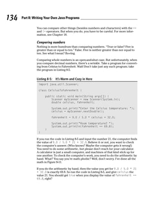 134   Part II: Writing Your Own Java Programs

                You can compare other things (besides numbers and characters) with the ==
                and != operators. But when you do, you have to be careful. For more infor-
                mation, see Chapter 18.

                Comparing numbers
                Nothing is more humdrum than comparing numbers. “True or false? Five is
                greater than or equal to ten.” False. Five is neither greater than nor equal to
                ten. See what I mean? Bo-ring.

                Comparing whole numbers is an open-and-shut case. But unfortunately, when
                you compare decimal numbers, there’s a wrinkle. Take a program for convert-
                ing from Celsius to Fahrenheit. Wait! Don’t take just any such program; take
                the program in Listing 8-5.


                Listing 8-5:   It’s Warm and Cozy in Here
                 import java.util.Scanner;

                 class CelsiusToFahrenheit {

                      public static void main(String args[]) {
                          Scanner myScanner = new Scanner(System.in);
                          double celsius, fahrenheit;

                           System.out.print(“Enter the Celsius temperature: “);
                           celsius = myScanner.nextDouble();

                           fahrenheit = 9.0 / 5.0 * celsius + 32.0;

                           System.out.print(“Room temperature? “);
                           System.out.println(fahrenheit == 69.8);
                      }
                 }

                If you run the code in Listing 8-5 and input the number 21, the computer finds
                the value of 9.0 / 5.0 * 21 + 32.0. Believe it or not, you want to check
                the computer’s answer. (Who knows? Maybe the computer gets it wrong!)
                You need to do some arithmetic, but please don’t reach for your calculator.
                A calculator is just a small computer, and machines of that kind stick up for
                one another. To check the computer’s work, you need to do the arithmetic by
                hand. What? You say you’re math phobic? Well, don’t worry. I’ve done all the
                math in Figure 8-11.

                If you do the arithmetic by hand, then the value you get for 9.0 / 5.0 * 21
                + 32.0 is exactly 69.8. So run the code in Listing 8-5, and give celsius the
                value 21. You should get true when you display the value of fahrenheit ==
                69.8, right?
 
