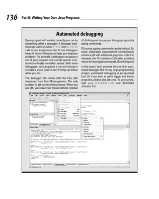 136   Part II: Writing Your Own Java Programs



                                      Automated debugging
        If your program isn’t working correctly, you can try   of clicking your mouse, you debug a program by
        something called a debugger. A debugger auto-          typing commands.
        matically adds invisible print and println
                                                               Of course, typing commands can be tedious. So
        calls to your suspicious code. In fact, debuggers
                                                               some integrated development environments
        have all kinds of features to help you diagnose
                                                               enhance jdb with additional graphical tools. For
        problems. For example, a debugger can pause a
                                                               example, the Pro version of JCreator provides
        run of your program and accept special com-
                                                               menus for issuing jdb commands. (See the figure.)
        mands to display variables’ values. With some
        debuggers, you can pause a run and change a            In this book, I don’t promote the use of an auto-
        variable’s value (just to see if things go better      mated debugger. But for any large programming
        when you do).                                          project, automated debugging is an essential
                                                               tool. So if you plan to write bigger and better
        The debugger jdb comes with the free JDK
                                                               programs, please give jdb a try. To get started,
        download from Sun Microsystems. The only
                                                               visit www.jcreator.com and download
        problem is, jdb is entirely text-based. When you
                                                               JCreator Pro.
        use jdb, you leave your mouse behind. Instead
 