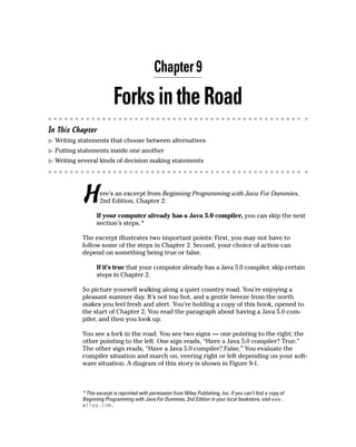 Chapter 9

                          Forks in the Road
In This Chapter
  Writing statements that choose between alternatives
  Putting statements inside one another
  Writing several kinds of decision making statements




           H       ere’s an excerpt from Beginning Programming with Java For Dummies,
                   2nd Edition, Chapter 2:

                 If your computer already has a Java 5.0 compiler, you can skip the next
                 section’s steps.*

           The excerpt illustrates two important points: First, you may not have to
           follow some of the steps in Chapter 2. Second, your choice of action can
           depend on something being true or false.

                 If it’s true that your computer already has a Java 5.0 compiler, skip certain
                 steps in Chapter 2.

           So picture yourself walking along a quiet country road. You’re enjoying a
           pleasant summer day. It’s not too hot, and a gentle breeze from the north
           makes you feel fresh and alert. You’re holding a copy of this book, opened to
           the start of Chapter 2. You read the paragraph about having a Java 5.0 com-
           piler, and then you look up.

           You see a fork in the road. You see two signs — one pointing to the right; the
           other pointing to the left. One sign reads, “Have a Java 5.0 compiler? True.”
           The other sign reads, “Have a Java 5.0 compiler? False.” You evaluate the
           compiler situation and march on, veering right or left depending on your soft-
           ware situation. A diagram of this story is shown in Figure 9-1.



           * This excerpt is reprinted with permission from Wiley Publishing, Inc. If you can’t find a copy of
           Beginning Programming with Java For Dummies, 2nd Edition in your local bookstore, visit www.
           wiley.com.
 