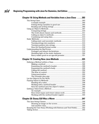 xiv   Beginning Programming with Java For Dummies, 2nd Edition

               Chapter 18: Using Methods and Variables from a Java Class . . . . .303
                     The String Class............................................................................................303
                           A simple example ...............................................................................304
                           Putting String variables to good use................................................305
                           Reading and writing strings ..............................................................306
                     Using an Object’s Methods .........................................................................307
                           Comparing strings ..............................................................................310
                           The truth about classes and methods.............................................311
                           Calling an object’s methods ..............................................................312
                           Combining and using data.................................................................313
                     Static Methods..............................................................................................313
                           Calling static and non-static methods .............................................314
                           Turning strings into numbers ...........................................................315
                           Turning numbers into strings ...........................................................316
                           How the NumberFormat works ........................................................318
                     Understanding the Big Picture ...................................................................318
                           Packages and import declarations...................................................319
                           Shedding light on the static darkness .............................................320
                           Barry makes good on an age-old promise.......................................321

               Chapter 19: Creating New Java Methods . . . . . . . . . . . . . . . . . . . . . . .325
                     Defining a Method within a Class...............................................................325
                           Making a method ................................................................................326
                           Examining the method’s header.......................................................328
                           Examining the method’s body ..........................................................328
                           Calling the method .............................................................................330
                           The flow of control .............................................................................332
                           Using punctuation ..............................................................................333
                           The versatile plus sign.......................................................................333
                     Let the Objects Do the Work.......................................................................334
                     Passing Values to Methods .........................................................................336
                           Handing off a value.............................................................................338
                           Working with a method header ........................................................340
                           How the method uses the object’s values.......................................340
                     Getting a Value from a Method ...................................................................341
                           An example..........................................................................................342
                           How return types and return values work ......................................344
                           Working with the method header (again) .......................................345

               Chapter 20: Oooey GUI Was a Worm . . . . . . . . . . . . . . . . . . . . . . . . . . .347
                     The Java Swing Classes ...............................................................................348
                          Showing an image on the screen ......................................................348
                          Just another class...............................................................................350
                     Keeping the User Busy (Working with Buttons and Text Fields) ...........352
                     Taking Action ................................................................................................355
 