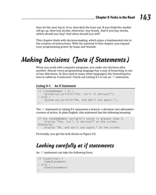 Chapter 9: Forks in the Road      143
     then let the user log in; if no, then kick the bum out. If you think the market
     will go up, then buy stocks; otherwise, buy bonds. And if you buy stocks,
     which should you buy? And when should you sell?

     This chapter deals with decision-making, which plays a fundamental role in
     the creation of instructions. With the material in this chapter, you expand
     your programming power by leaps and bounds.




Making Decisions (Java if Statements)
     When you work with computer programs, you make one decision after
     another. Almost every programming language has a way of branching in one
     of two directions. In Java (and in many other languages) the branching fea-
     ture is called an if statement. Check out Listing 9-1 to see an if statement.


     Listing 9-1:   An if Statement
      if (randomNumber > 5) {
          System.out.println(“Yes. Isn’t it obvious?”);
      } else {
          System.out.println(“No, and don’t ask again.”);
      }

     The if statement in Listing 9-1 represents a branch, a decision, two alternative
     courses of action. In plain English, this statement has the following meaning:

      If the randomNumber variable’s value is greater than 5,
          display “Yes. Isn’t it obvious?” on the screen.
      Otherwise,
          display “No, and don’t ask again.” on the screen.

     Pictorially, you get the fork shown in Figure 9-2.



     Looking carefully at if statements
     An if statement can take the following form:

      if (Condition) {
          SomeStatements
      } else {
          OtherStatements
      }
 