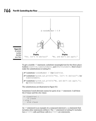 144   Part III: Controlling the Flow




                                                    randomNumber > 5




                                                e
                                             tru




                                                                        fa
                                                                          lse
       Figure 9-2:
        A random
          number
          decides                  Display                                      Display
        your fate.     "Yes. Isn't it obvious?"              "No, and don't ask again."



                     To get a real-life if statement, substitute meaningful text for the three place-
                     holders Condition, SomeStatements, and OtherStatements. Here’s how I
                     make the substitutions in Listing 9-1:

                          I substitute randomNumber > 5 for Condition.
                          I substitute System.out.println(“Yes. Isn’t it obvious?”); for
                          SomeStatements.
                          I substitute System.out.println(“No, and don’t ask again.”);
                          for OtherStatements.

                     The substitutions are illustrated in Figure 9-3.

                     Sometimes I need alternate names for parts of an if statement. I call them
                     the if clause and the else clause.

                      if (Condition) {
                          if clause
                      } else {
                          else clause
                      }

                     An if statement is an example of a compound statement — a statement that
                     includes other statements within it. The if statement in Listing 9-1 includes
                     two println calls and these calls to println are statements.
 