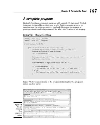 Chapter 9: Forks in the Road     147
              A complete program
              Listing 9-2 contains a complete program with a simple if statement. The list-
              ing’s code behaves like an electronic oracle. Ask the program a yes or no
              question, and the program answers you back. Of course, the answer to
              your question is randomly generated. But who cares? It’s fun to ask anyway.


              Listing 9-2:   I Know Everything
               import java.util.Scanner;
               import java.util.Random;

               class AnswerYesOrNo {

                    public static void main(String args[]) {
                        Scanner myScanner = new Scanner(System.in);
                        Random myRandom = new Random();
                        int randomNumber;

                         System.out.print(“Type your question, my child:              “);
                         myScanner.nextLine();

                         randomNumber = myRandom.nextInt(10) + 1;

                         if (randomNumber > 5) {
                             System.out.println(“Yes. Isn’t it obvious?”);
                         } else {
                             System.out.println(“No, and don’t ask again.”);
                         }
                    }
               }

              Figure 9-4 shows several runs of the program in Listing 9-2. The program’s
              action has four parts:




Figure 9-4:
   The all-
  knowing
      Java
program in
    action.
 