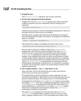 148   Part III: Controlling the Flow

                   1. Prompt the user.
                      Call System.out.print, telling the user to type a question.
                   2. Get the user’s question from the keyboard.
                      In Figure 9-4, I run the AnswerYesOrNo program four times, and I type
                      a different question each time. Meanwhile, back in Listing 9-2, the
                      statement
                       myScanner.nextLine();

                      swallows up my question, and does absolutely nothing with it. This is an
                      anomaly, but you’re smart so you can handle it.
                      Normally, when a program gets input from the keyboard, the program
                      does something with the input. For instance, the program can assign the
                      input to a variable:
                       amount = myScanner.nextDouble();

                      Alternatively, the program can display the input on the screen:
                       System.out.println(myScanner.nextLine());

                      But the code in Listing 9-2 is different. When this AnswerYesOrNo
                      program runs, the user has to type something. (The call to getLine
                      waits for the user to type some stuff, and then press Enter.) But the
                      AnswerYesOrNo program has no need to store the input for further
                      analysis. (The computer does what I do when my wife asks me if I plan
                      to clean up after myself. I ignore the question and make up an arbitrary
                      answer.) So the program doesn’t do anything with the user’s input. The
                      call to myScanner.nextLine just sits there in a statement of its own,
                      doing nothing, behaving like a big black hole. It’s unusual for a program
                      to do this, but an electronic oracle is an unusual thing. It calls for some
                      slightly unusual code.
                   3. Get a random number — any int value from 1 to 10.
                      Okay, wise guys. You’ve just trashed the user’s input. How will you
                      answer yes or no to the user’s question?
                      No problem! None at all! You’ll display an answer randomly. The user
                      won’t know the difference. (Hah, hah!) You can do this as long as you can
                      generate random numbers. The numbers from 1 to 10 will do just fine.
                      In Listing 9-2, the stuff about Random and myRandom looks very much like
                      the familiar Scanner code. From a beginning programmer’s point of view,
                      Random and Scanner work almost the same way. Of course, there’s an
                      important difference. A call to the Random class’s nextInt(10) method
                      doesn’t fetch anything from the keyboard. Instead, this nextInt(10)
                      method gets a number out of the blue.
                      The name Random is defined in the Java API. The call to myRandom.
                      nextInt(10) in Listing 9-2 gets a number from 0 to 9. Then my code
                      adds 1 (making a number from 1 to 10) and assigns that number to the
 