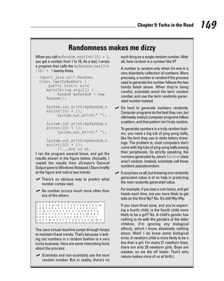 Chapter 9: Forks in the Road               149

                     Randomness makes me dizzy
When you call myRandom.nextInt(10) + 1,             such thing as a single random number. After
you get a number from 1 to 10. As a test, I wrote   all, how random is a number like 9?
a program that calls the myRandom.nextInt
                                                    A number is random only when it’s one in a
(10) + 1 twenty times.
                                                    very disorderly collection of numbers. More
  import java.util.Random;                          precisely, a number is random if the process
  class TwentyNumbers {                             used to generate the number follows the two
      public static void                            trends listed above. When they’re being
     main(String args[]) {                          careful, scientists avoid the term random
          Random myRandom = new
                                                    number, and use the term randomly gener-
     Random();
                                                    ated number instead.
       System.out.print(myRandom.n                  It’s hard to generate numbers randomly.
       extInt(10) + 1);                             Computer programs do the best they can, but
            System.out.print(“ “);                  ultimately, today’s computer programs follow
       System.out.print(myRandom.n
                                                    a pattern, and that pattern isn’t truly random.
       extInt(10) + 1);                             To generate numbers in a truly random fash-
            System.out.print(“ “);                  ion, you need a big tub of ping-pong balls,
                                                    like the kind they use in state lottery draw-
       System.out.print(myRandom.n
                                                    ings. The problem is, most computers don’t
       extInt(10) + 1);
            //...And so on.                         come with big tubs of ping-pong balls among
I ran the program several times, and got the        their peripherals. So strictly speaking, the
results shown in the figure below. (Actually, I     numbers generated by Java’s Random class
copied the results from JCreator’s General          aren’t random. Instead, scientists call these
Output pane to Windows Notepad.) Stare briefly      numbers pseudorandom.
at the figure and notice two trends:                It surprises us all, but knowing one randomly
    There’s no obvious way to predict what          generated value is of no help in predicting
    number comes next.                              the next randomly generated value.

    No number occurs much more often than           For example, if you toss a coin twice, and get
    any of the others.                              heads each time, are you more likely to get
                                                    tails on the third flip? No. It’s still fifty-fifty.
                                                    If you have three sons, and you’re expect-
                                                    ing a fourth child, is the fourth child more
                                                    likely to be a girl? No. A child’s gender has
                                                    nothing to do with the genders of the older
                                                    children. (I’m ignoring any biological
The Java virtual machine jumps through hoops        effects, which I know absolutely nothing
to maintain these trends. That’s because crank-     about. Wait! I do know some biological
ing out numbers in a random fashion is a very       trivia: A newborn child is more likely to be a
tricky business. Here are some interesting facts    boy than a girl. For every 21 newborn boys,
about the process:                                  there are only 20 newborn girls. Boys are
                                                    weaker, so we die off faster. That’s why
    Scientists and non-scientists use the term      nature makes more of us at birth.)
    random number. But in reality, there’s no
 