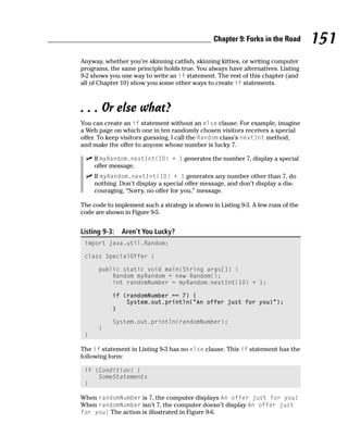 Chapter 9: Forks in the Road       151
Anyway, whether you’re skinning catfish, skinning kitties, or writing computer
programs, the same principle holds true. You always have alternatives. Listing
9-2 shows you one way to write an if statement. The rest of this chapter (and
all of Chapter 10) show you some other ways to create if statements.



. . . Or else what?
You can create an if statement without an else clause. For example, imagine
a Web page on which one in ten randomly chosen visitors receives a special
offer. To keep visitors guessing, I call the Random class’s nextInt method,
and make the offer to anyone whose number is lucky 7.

     If myRandom.nextInt(10) + 1 generates the number 7, display a special
     offer message.
     If myRandom.nextInt(10) + 1 generates any number other than 7, do
     nothing. Don’t display a special offer message, and don’t display a dis-
     couraging, “Sorry, no offer for you,” message.

The code to implement such a strategy is shown in Listing 9-3. A few runs of the
code are shown in Figure 9-5.


Listing 9-3:   Aren’t You Lucky?
 import java.util.Random;

 class SpecialOffer {

      public static void main(String args[]) {
          Random myRandom = new Random();
          int randomNumber = myRandom.nextInt(10) + 1;

           if (randomNumber == 7) {
               System.out.println(“An offer just for you!”);
           }

           System.out.println(randomNumber);
      }
 }

The if statement in Listing 9-3 has no else clause. This if statement has the
following form:

 if (Condition) {
     SomeStatements
 }

When randomNumber is 7, the computer displays An offer just for you!
When randomNumber isn’t 7, the computer doesn’t display An offer just
for you! The action is illustrated in Figure 9-6.
 