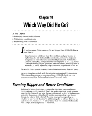 Chapter 10

              Which Way Did He Go?
In This Chapter
  Untangling complicated conditions
  Writing cool conditional code
  Intertwining your if statements




           I  t’s tax time again. At the moment, I’m working on Form 12432-89B. Here’s
              what it says:

                If you’re married with fewer than three children, and your income is
                higher than the EIQ (Estimated Income Quota), or if you’re single and
                living in a non-residential area (as defined by Section 10, Part iii of the
                Uniform Zoning Act), and you’re either self-employed as an LLC (Limited
                Liability Company) or you qualify for veterans benefits, then skip Steps 3
                and 4 or 4, 5, and 6, depending on your answers to Questions 2a and 3d.

           No wonder I have no time to write! I’m too busy interpreting these tax forms.

           Anyway, this chapter deals with the potential complexity of if statements.
           This chapter has nothing as complex as Form 12432-89B, but if you ever
           encounter something that complicated, you’ll be ready for it.




Forming Bigger and Better Conditions
           In Listing 9-2, the code chooses a course of action based on one call to the
           Random class’s nextInt method. That’s fine for the electronic oracle program
           described in Chapter 9, but what if you’re rolling a pair of dice? In Backgammon
           and other dice games, rolling 3 and 5 isn’t the same as rolling 4 and 4, even
           though the total for both rolls is 8. The next move varies, depending on
           whether or not you roll doubles. To get the computer to roll two dice, you exe-
           cute myRandom.nextInt(6) + 1 two times. Then you combine the two rolls
           into a larger, more complicated if statement.
 