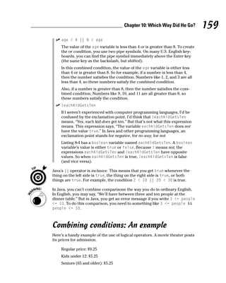 Chapter 10: Which Way Did He Go?            159
    age < 4 || 8 < age
    The value of the age variable is less than 4 or is greater than 8. To create
    the or condition, you use two pipe symbols. On many U.S. English key-
    boards, you can find the pipe symbol immediately above the Enter key
    (the same key as the backslash, but shifted).
    In this combined condition, the value of the age variable is either less
    than 4 or is greater than 8. So for example, if a number is less than 4,
    then the number satisfies the condition. Numbers like 1, 2, and 3 are all
    less than 4, so these numbers satisfy the combined condition.
    Also, if a number is greater than 8, then the number satisfies the com-
    bined condition. Numbers like 9, 10, and 11 are all greater than 8, so
    these numbers satisfy the condition.
    !eachKidGetsTen
    If I weren’t experienced with computer programming languages, I’d be
    confused by the exclamation point. I’d think that !eachKidGetsTen
    means, “Yes, each kid does get ten.” But that’s not what this expression
    means. This expression says, “The variable eachKidGetsTen does not
    have the value true.” In Java and other programming languages, an
    exclamation point stands for negative, for no way, for not.
    Listing 8-4 has a boolean variable named eachKidGetsTen. A boolean
    variable’s value is either true or false. Because ! means not, the
    expressions eachKidGetsTen and !eachKidGetsTen have opposite
    values. So when eachKidGetsTen is true, !eachKidGetsTen is false
    (and vice versa).

Java’s || operator is inclusive. This means that you get true whenever the
thing on the left side is true, the thing on the right side is true, or both
things are true. For example, the condition 2 < 10 || 20 < 30 is true.

In Java, you can’t combine comparisons the way you do in ordinary English.
In English, you may say, “We’ll have between three and ten people at the
dinner table.” But in Java, you get an error message if you write 3 <= people
<= 10. To do this comparison, you need to something like 3 <= people &&
people <= 10.



Combining conditions: An example
Here’s a handy example of the use of logical operators. A movie theater posts
its prices for admission.

    Regular price: $9.25
    Kids under 12: $5.25
    Seniors (65 and older): $5.25
 