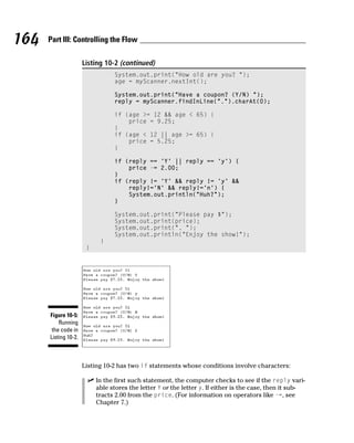 164   Part III: Controlling the Flow

                      Listing 10-2 (continued)
                                 System.out.print(“How old are you? “);
                                 age = myScanner.nextInt();

                                 System.out.print(“Have a coupon? (Y/N) “);
                                 reply = myScanner.findInLine(“.”).charAt(0);

                                 if (age >= 12 && age < 65) {
                                     price = 9.25;
                                 }
                                 if (age < 12 || age >= 65) {
                                     price = 5.25;
                                 }

                                 if (reply == ‘Y’ || reply == ‘y’) {
                                     price -= 2.00;
                                 }
                                 if (reply != ‘Y’ && reply != ‘y’ &&
                                     reply!=’N’ && reply!=’n’) {
                                     System.out.println(“Huh?”);
                                 }

                                 System.out.print(“Please pay $”);
                                 System.out.print(price);
                                 System.out.print(“. “);
                                 System.out.println(“Enjoy the show!”);
                            }
                       }




      Figure 10-5:
          Running
       the code in
      Listing 10-2.



                      Listing 10-2 has two if statements whose conditions involve characters:

                           In the first such statement, the computer checks to see if the reply vari-
                           able stores the letter Y or the letter y. If either is the case, then it sub-
                           tracts 2.00 from the price. (For information on operators like -=, see
                           Chapter 7.)
 
