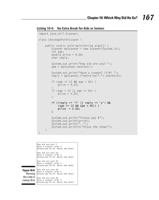 Chapter 10: Which Way Did He Go?   167
                Listing 10-4:   No Extra Break for Kids or Seniors
                 import java.util.Scanner;

                 class CheckAgeForDiscount {

                      public static void main(String args[]) {
                          Scanner myScanner = new Scanner(System.in);
                          int age;
                          double price = 0.00;
                          char reply;

                           System.out.print(“How old are you? “);
                           age = myScanner.nextInt();

                           System.out.print(“Have a coupon? (Y/N) “);
                           reply = myScanner.findInLine(“.”).charAt(0);

                           if (age >= 12 && age < 65) {
                               price = 9.25;
                           }
                           if (age < 12 || age >= 65) {
                               price = 5.25;
                           }

                           if ((reply == ‘Y’ || reply == ‘y’) &&
                               (age >= 12 && age < 65)) {
                               price -= 2.00;
                           }

                           System.out.print(“Please pay $”);
                           System.out.print(price);
                           System.out.print(“. “);
                           System.out.println(“Enjoy the show!”);
                      }
                 }




Figure 10-6:
    Running
 the code in
Listing 10-4.
 